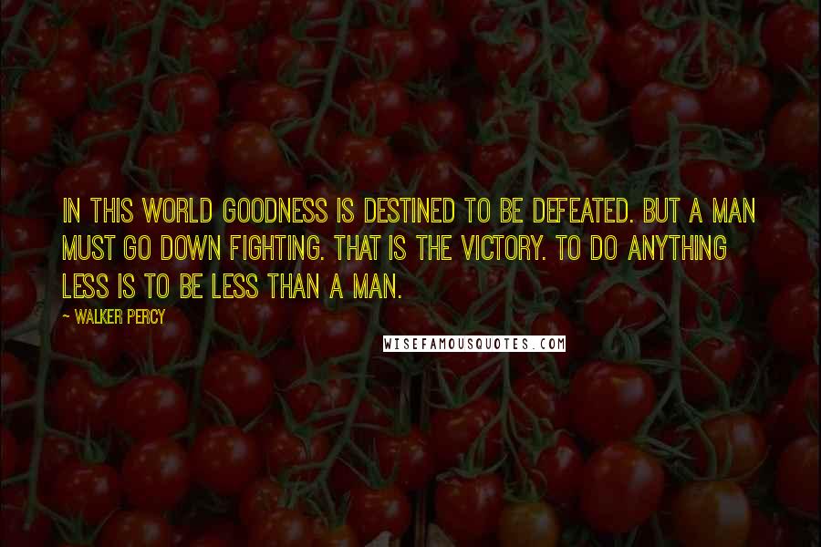 Walker Percy Quotes: In this world goodness is destined to be defeated. But a man must go down fighting. That is the victory. To do anything less is to be less than a man.