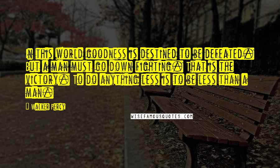 Walker Percy Quotes: In this world goodness is destined to be defeated. But a man must go down fighting. That is the victory. To do anything less is to be less than a man.