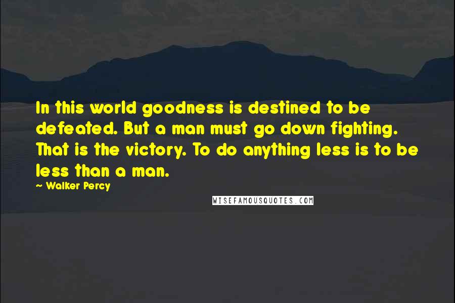 Walker Percy Quotes: In this world goodness is destined to be defeated. But a man must go down fighting. That is the victory. To do anything less is to be less than a man.