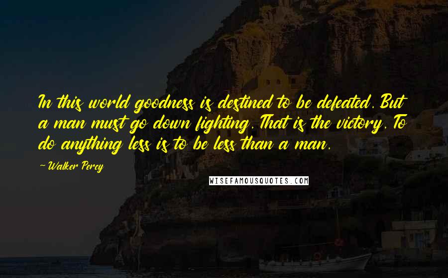 Walker Percy Quotes: In this world goodness is destined to be defeated. But a man must go down fighting. That is the victory. To do anything less is to be less than a man.