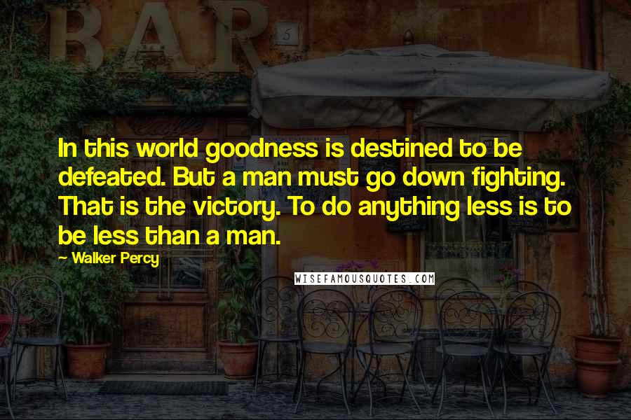Walker Percy Quotes: In this world goodness is destined to be defeated. But a man must go down fighting. That is the victory. To do anything less is to be less than a man.