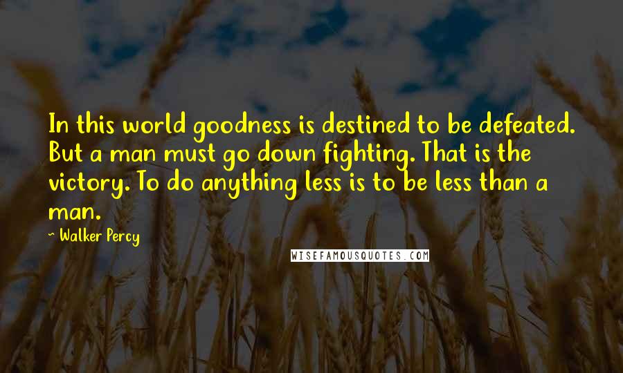 Walker Percy Quotes: In this world goodness is destined to be defeated. But a man must go down fighting. That is the victory. To do anything less is to be less than a man.