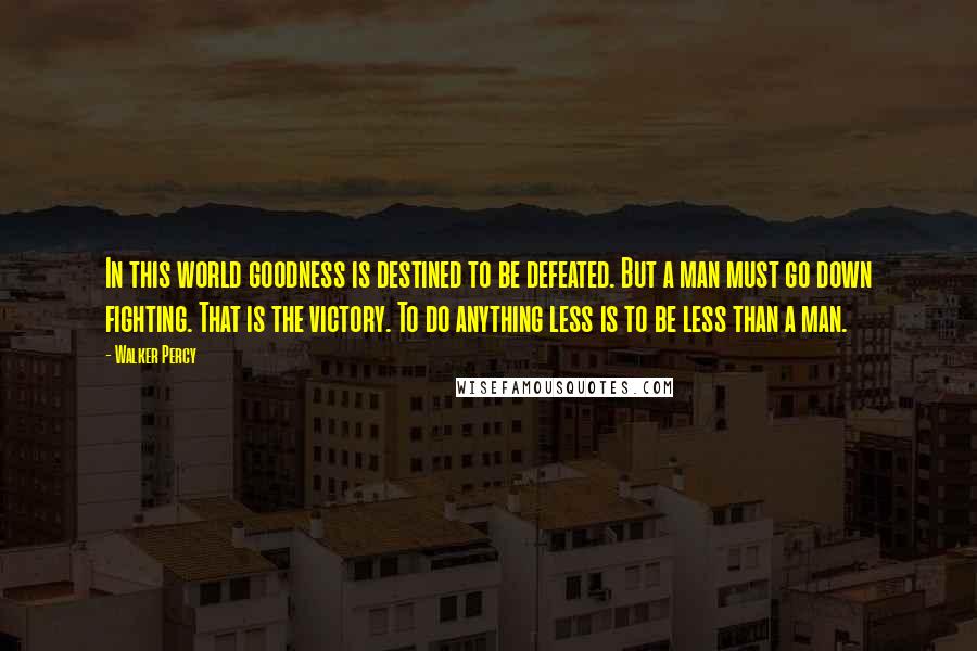 Walker Percy Quotes: In this world goodness is destined to be defeated. But a man must go down fighting. That is the victory. To do anything less is to be less than a man.