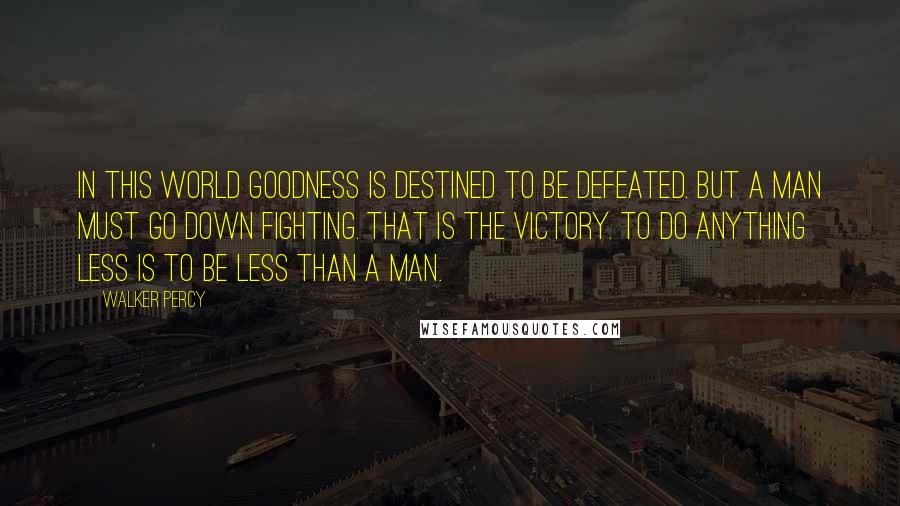 Walker Percy Quotes: In this world goodness is destined to be defeated. But a man must go down fighting. That is the victory. To do anything less is to be less than a man.