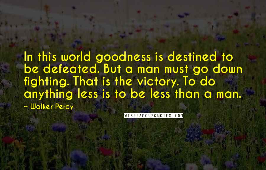 Walker Percy Quotes: In this world goodness is destined to be defeated. But a man must go down fighting. That is the victory. To do anything less is to be less than a man.