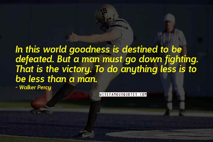 Walker Percy Quotes: In this world goodness is destined to be defeated. But a man must go down fighting. That is the victory. To do anything less is to be less than a man.