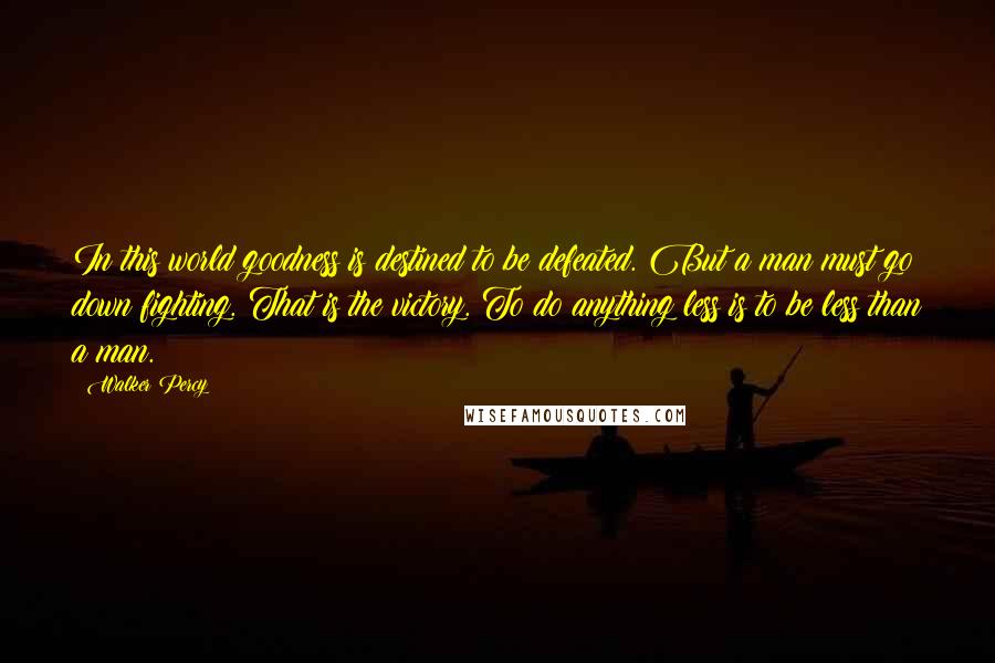 Walker Percy Quotes: In this world goodness is destined to be defeated. But a man must go down fighting. That is the victory. To do anything less is to be less than a man.