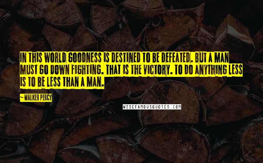 Walker Percy Quotes: In this world goodness is destined to be defeated. But a man must go down fighting. That is the victory. To do anything less is to be less than a man.