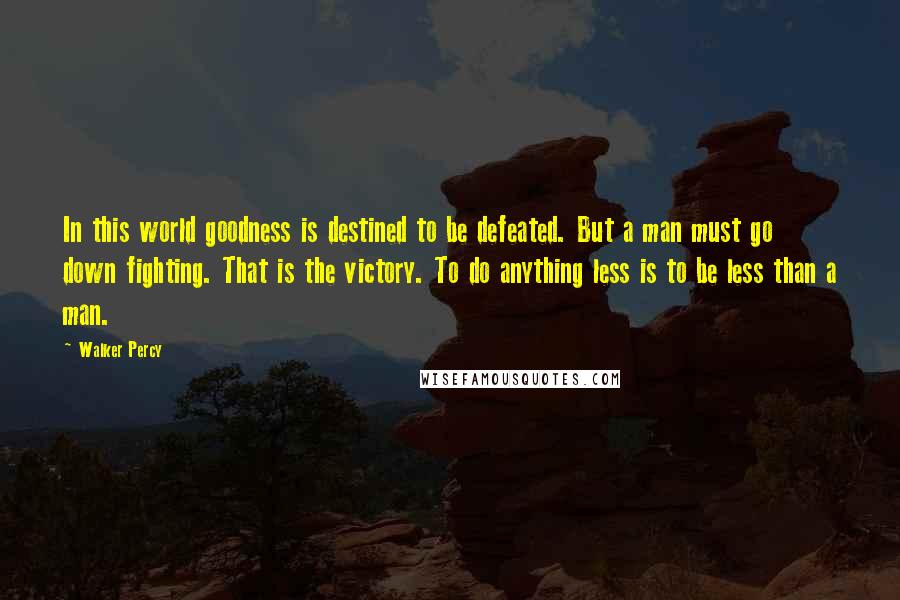 Walker Percy Quotes: In this world goodness is destined to be defeated. But a man must go down fighting. That is the victory. To do anything less is to be less than a man.