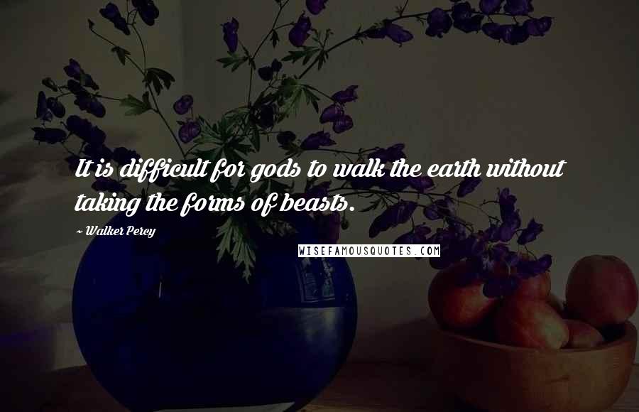 Walker Percy Quotes: It is difficult for gods to walk the earth without taking the forms of beasts.