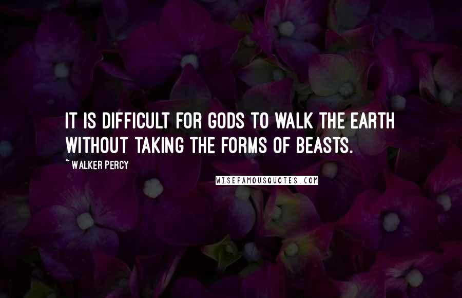 Walker Percy Quotes: It is difficult for gods to walk the earth without taking the forms of beasts.