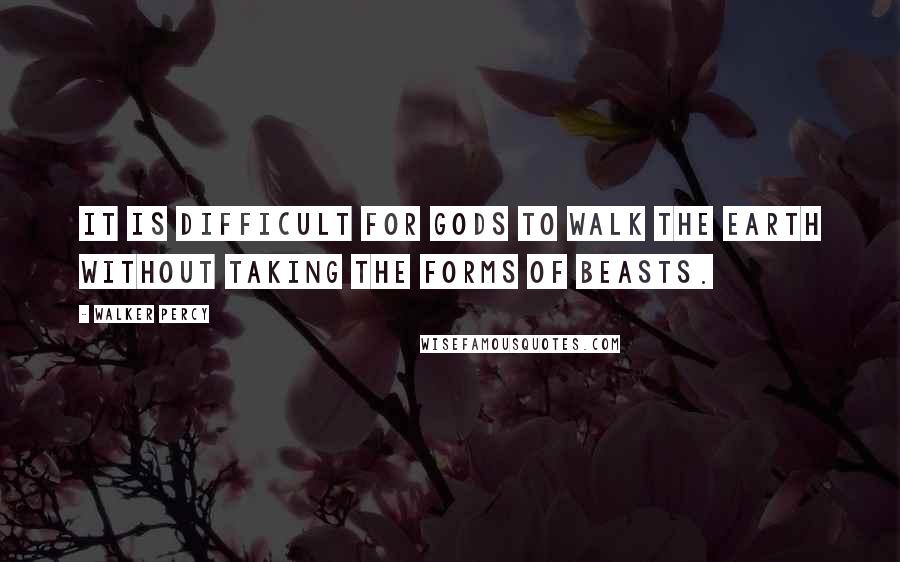 Walker Percy Quotes: It is difficult for gods to walk the earth without taking the forms of beasts.