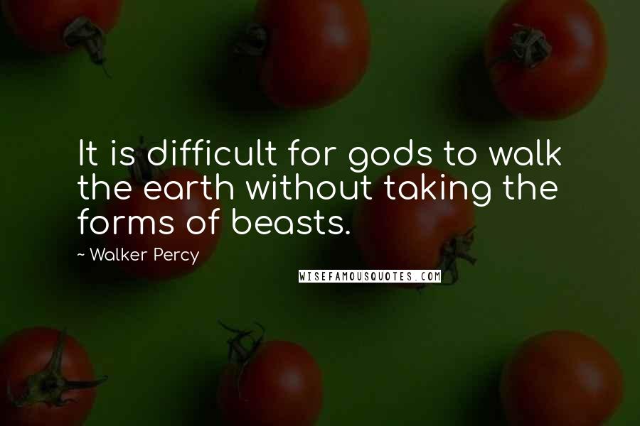Walker Percy Quotes: It is difficult for gods to walk the earth without taking the forms of beasts.