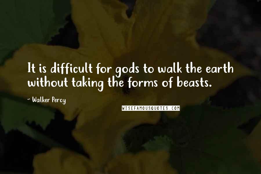 Walker Percy Quotes: It is difficult for gods to walk the earth without taking the forms of beasts.