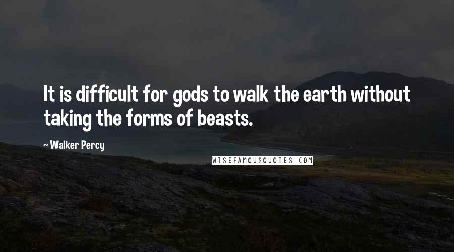 Walker Percy Quotes: It is difficult for gods to walk the earth without taking the forms of beasts.