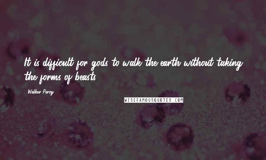 Walker Percy Quotes: It is difficult for gods to walk the earth without taking the forms of beasts.