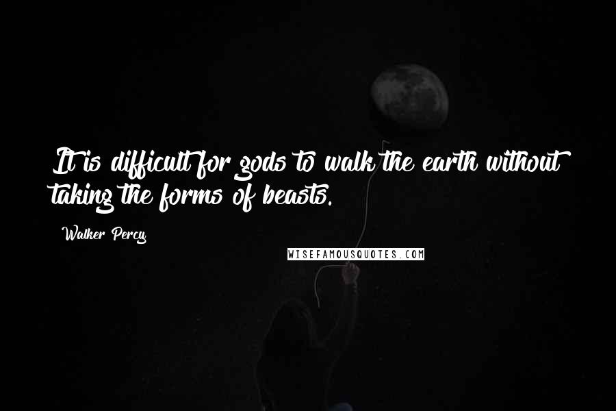 Walker Percy Quotes: It is difficult for gods to walk the earth without taking the forms of beasts.