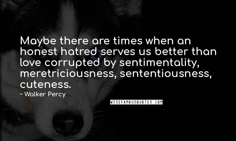 Walker Percy Quotes: Maybe there are times when an honest hatred serves us better than love corrupted by sentimentality, meretriciousness, sententiousness, cuteness.