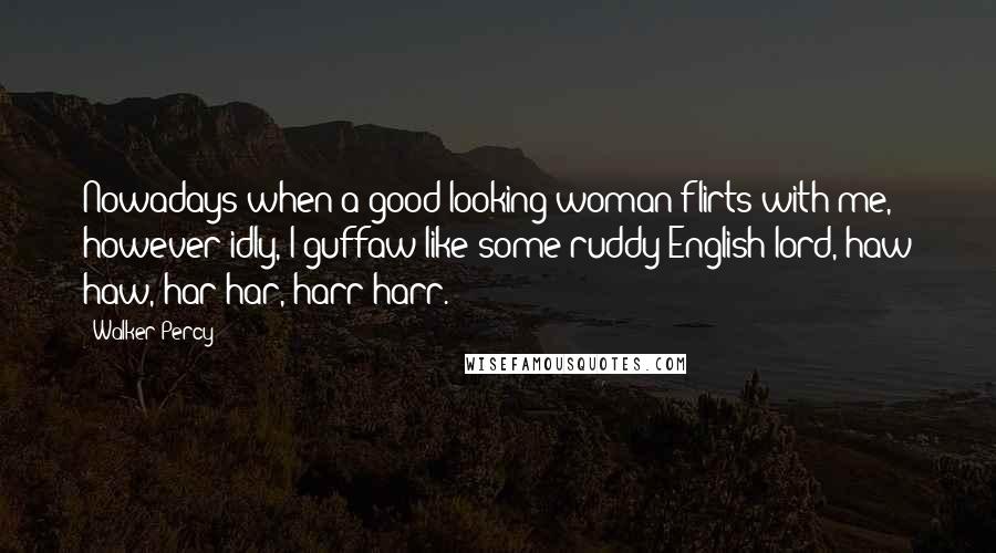 Walker Percy Quotes: Nowadays when a good-looking woman flirts with me, however idly, I guffaw like some ruddy English lord, haw haw, har har, harr harr.