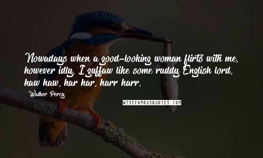 Walker Percy Quotes: Nowadays when a good-looking woman flirts with me, however idly, I guffaw like some ruddy English lord, haw haw, har har, harr harr.