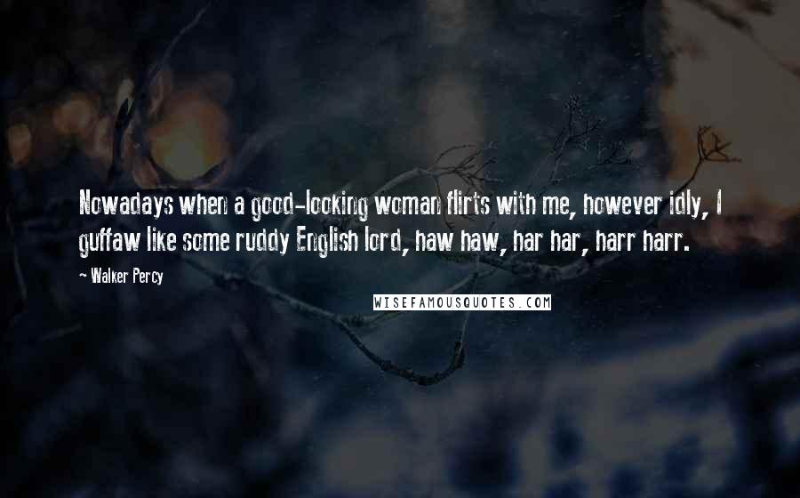 Walker Percy Quotes: Nowadays when a good-looking woman flirts with me, however idly, I guffaw like some ruddy English lord, haw haw, har har, harr harr.