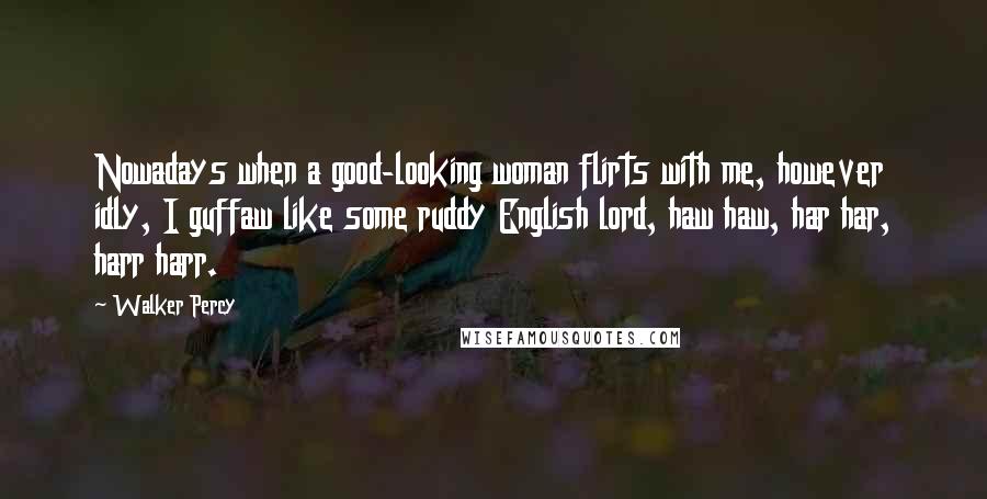 Walker Percy Quotes: Nowadays when a good-looking woman flirts with me, however idly, I guffaw like some ruddy English lord, haw haw, har har, harr harr.