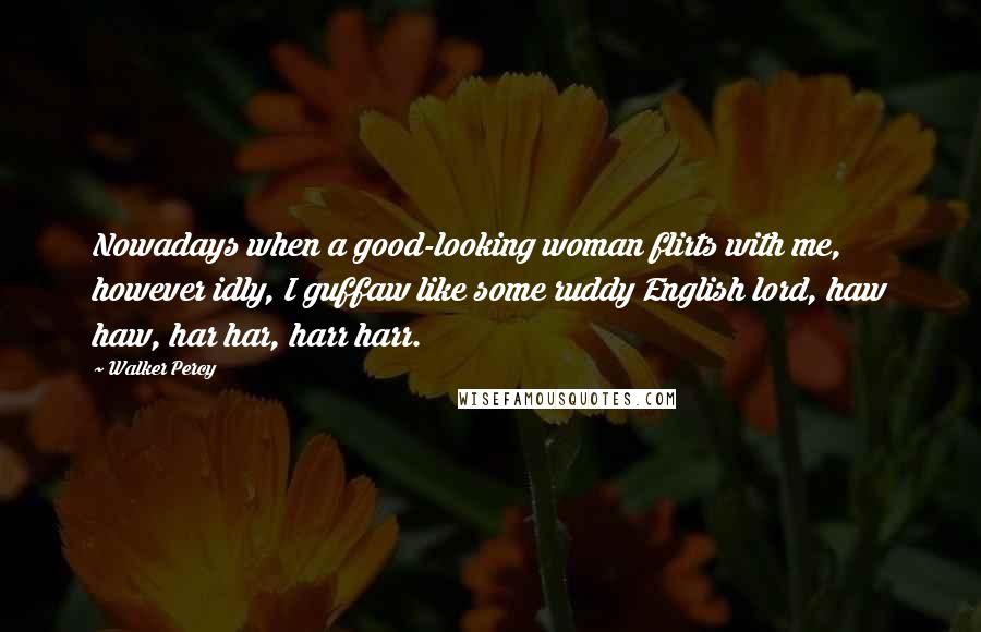 Walker Percy Quotes: Nowadays when a good-looking woman flirts with me, however idly, I guffaw like some ruddy English lord, haw haw, har har, harr harr.
