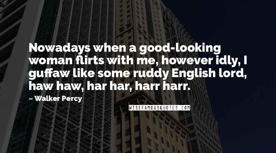 Walker Percy Quotes: Nowadays when a good-looking woman flirts with me, however idly, I guffaw like some ruddy English lord, haw haw, har har, harr harr.