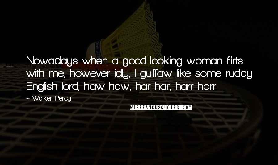 Walker Percy Quotes: Nowadays when a good-looking woman flirts with me, however idly, I guffaw like some ruddy English lord, haw haw, har har, harr harr.