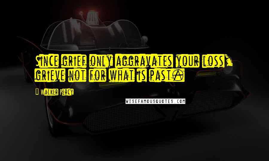 Walker Percy Quotes: Since grief only aggravates your loss, grieve not for what is past.