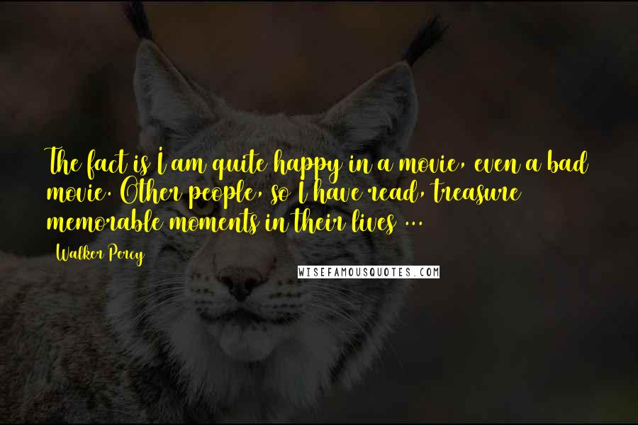 Walker Percy Quotes: The fact is I am quite happy in a movie, even a bad movie. Other people, so I have read, treasure memorable moments in their lives ...