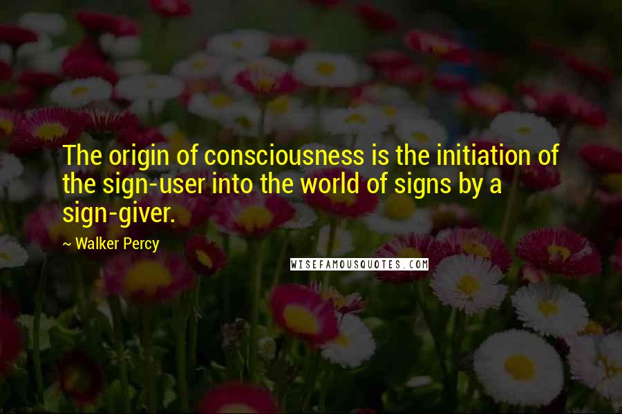 Walker Percy Quotes: The origin of consciousness is the initiation of the sign-user into the world of signs by a sign-giver.