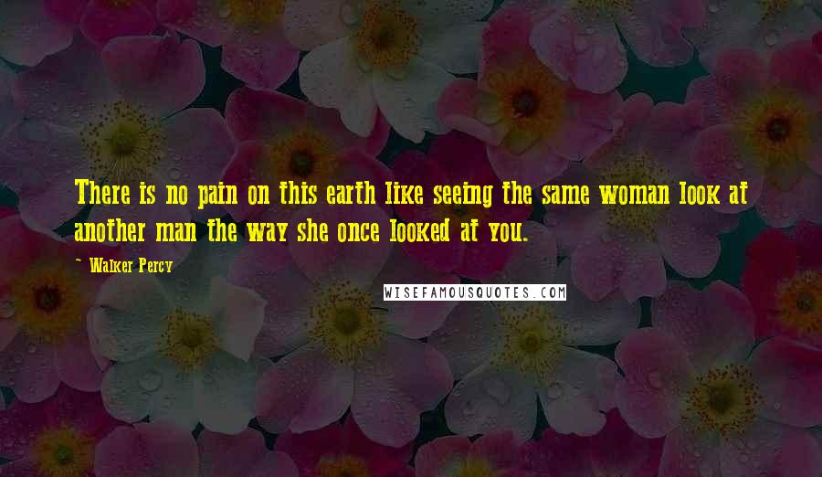 Walker Percy Quotes: There is no pain on this earth like seeing the same woman look at another man the way she once looked at you.