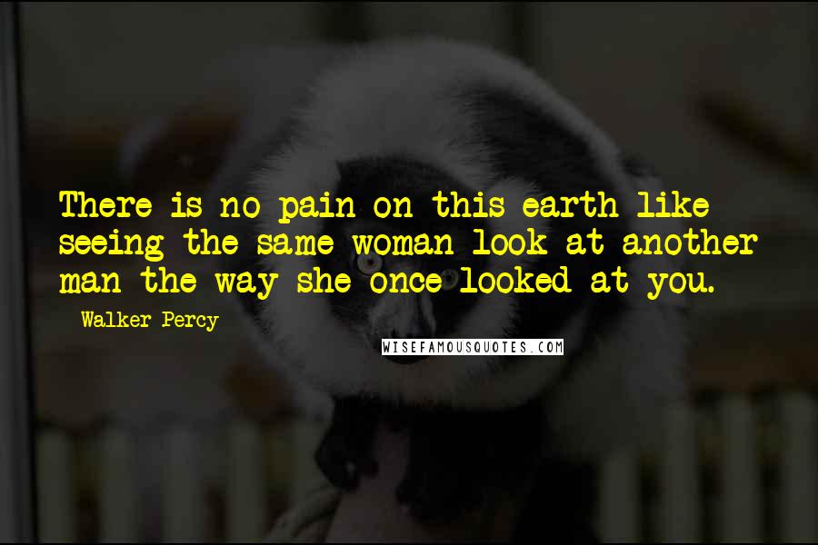 Walker Percy Quotes: There is no pain on this earth like seeing the same woman look at another man the way she once looked at you.