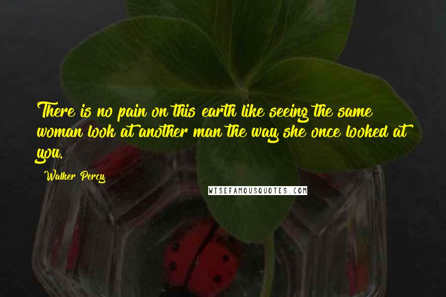 Walker Percy Quotes: There is no pain on this earth like seeing the same woman look at another man the way she once looked at you.