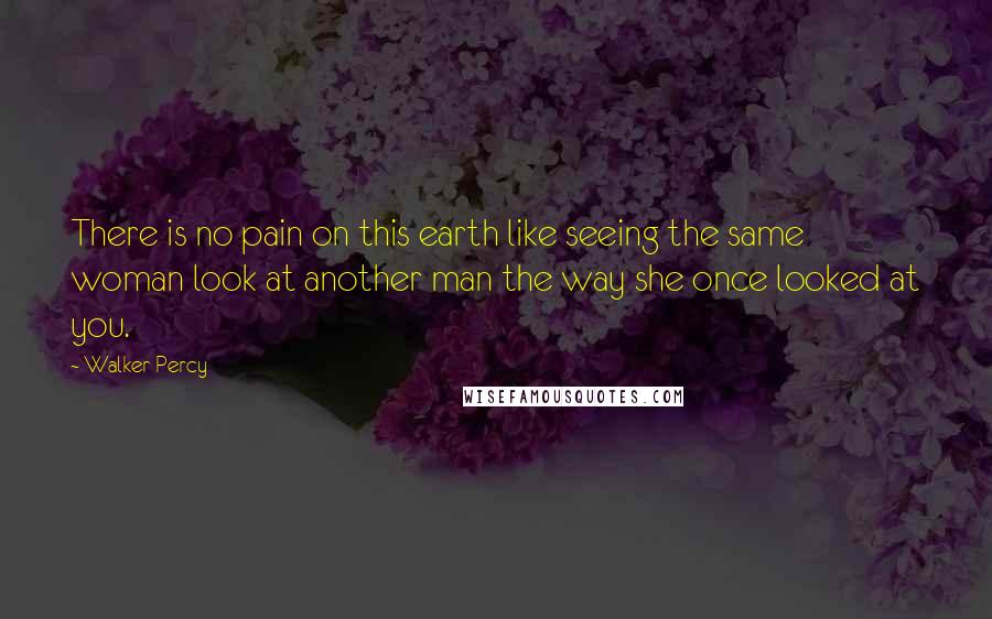 Walker Percy Quotes: There is no pain on this earth like seeing the same woman look at another man the way she once looked at you.