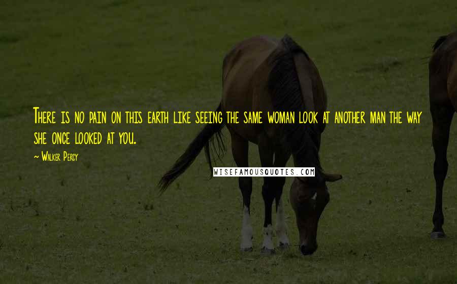 Walker Percy Quotes: There is no pain on this earth like seeing the same woman look at another man the way she once looked at you.