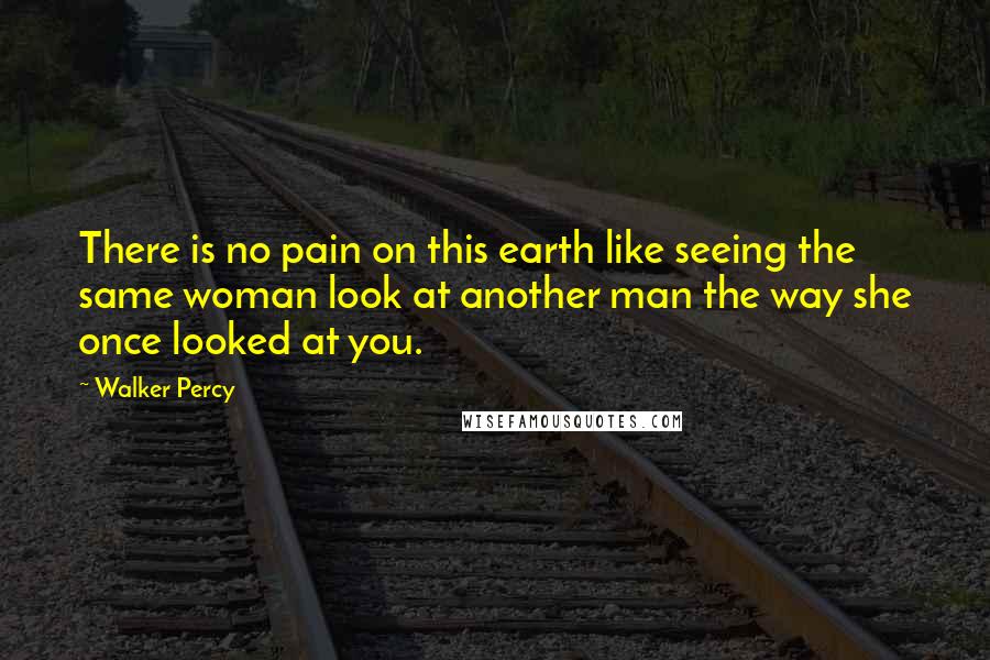 Walker Percy Quotes: There is no pain on this earth like seeing the same woman look at another man the way she once looked at you.