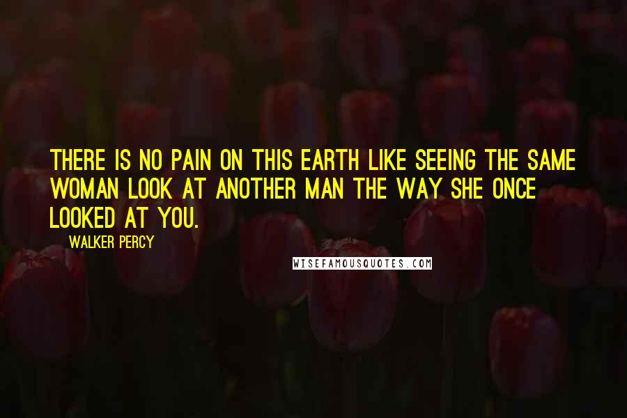 Walker Percy Quotes: There is no pain on this earth like seeing the same woman look at another man the way she once looked at you.