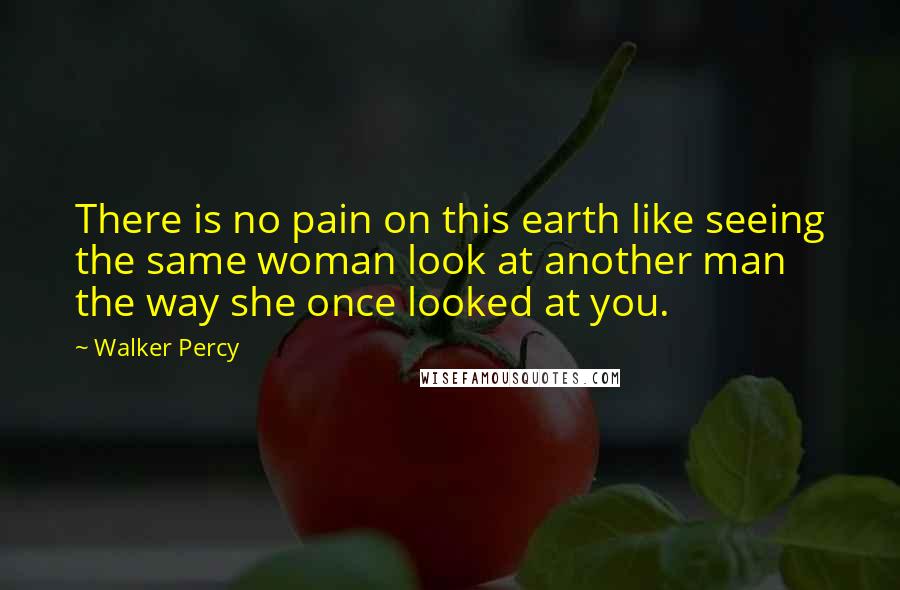 Walker Percy Quotes: There is no pain on this earth like seeing the same woman look at another man the way she once looked at you.