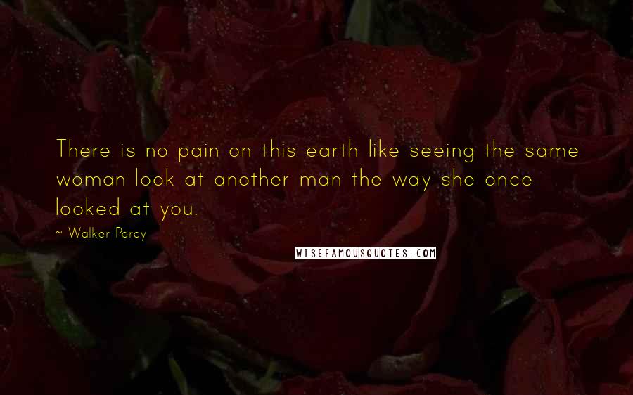 Walker Percy Quotes: There is no pain on this earth like seeing the same woman look at another man the way she once looked at you.