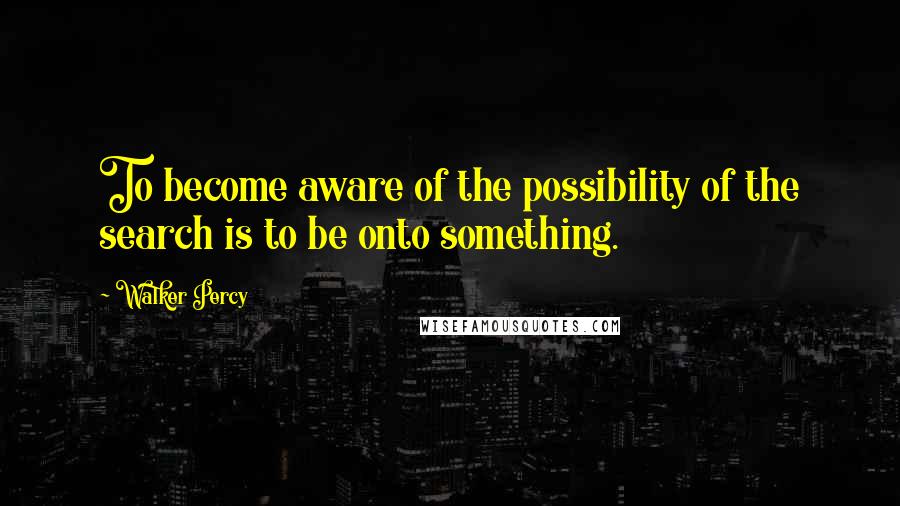 Walker Percy Quotes: To become aware of the possibility of the search is to be onto something.