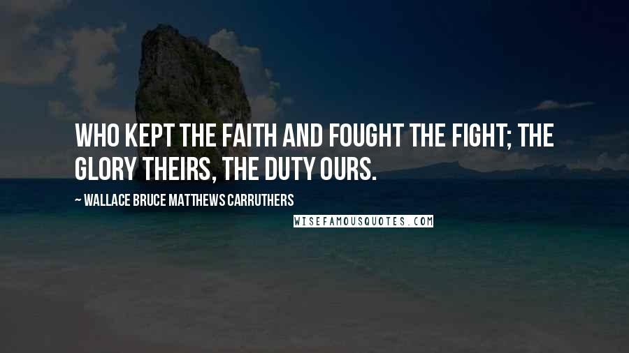 Wallace Bruce Matthews Carruthers Quotes: Who kept the faith and fought the fight; The glory theirs, the duty ours.