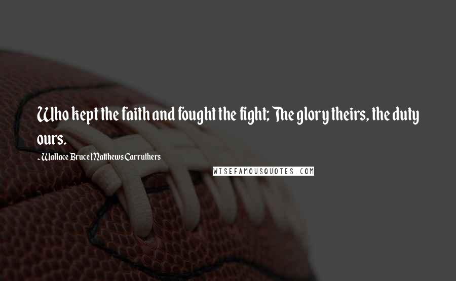 Wallace Bruce Matthews Carruthers Quotes: Who kept the faith and fought the fight; The glory theirs, the duty ours.