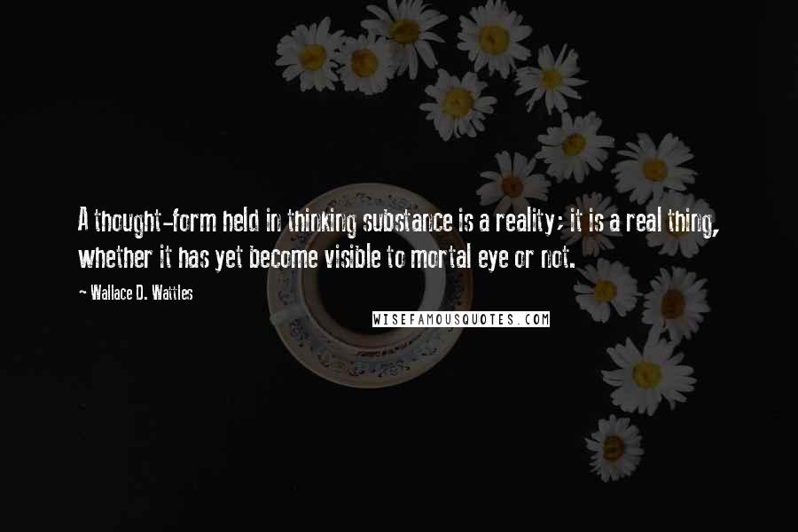 Wallace D. Wattles Quotes: A thought-form held in thinking substance is a reality; it is a real thing, whether it has yet become visible to mortal eye or not.