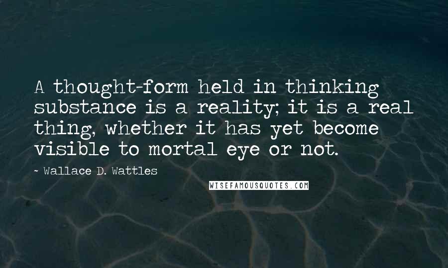 Wallace D. Wattles Quotes: A thought-form held in thinking substance is a reality; it is a real thing, whether it has yet become visible to mortal eye or not.