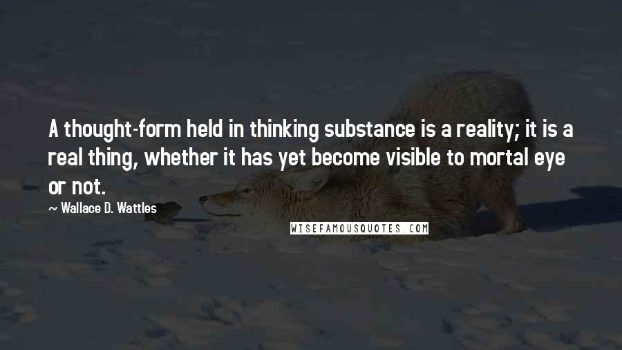 Wallace D. Wattles Quotes: A thought-form held in thinking substance is a reality; it is a real thing, whether it has yet become visible to mortal eye or not.