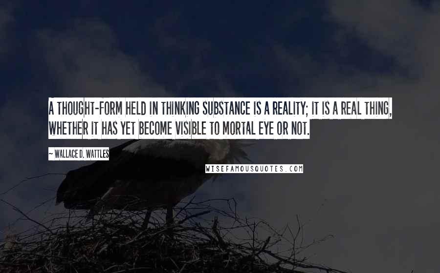 Wallace D. Wattles Quotes: A thought-form held in thinking substance is a reality; it is a real thing, whether it has yet become visible to mortal eye or not.