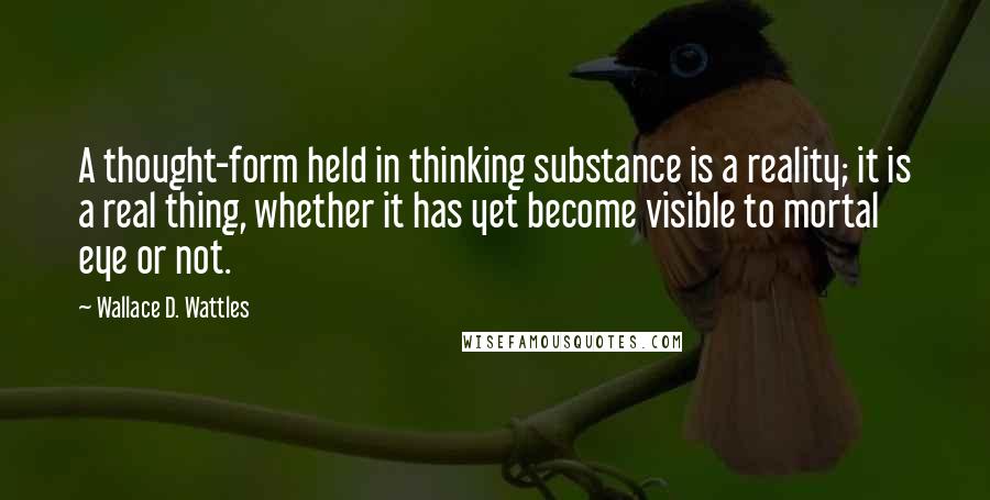 Wallace D. Wattles Quotes: A thought-form held in thinking substance is a reality; it is a real thing, whether it has yet become visible to mortal eye or not.