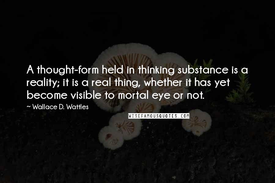 Wallace D. Wattles Quotes: A thought-form held in thinking substance is a reality; it is a real thing, whether it has yet become visible to mortal eye or not.